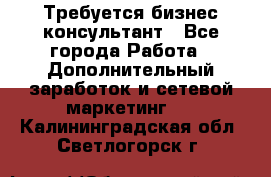 Требуется бизнес-консультант - Все города Работа » Дополнительный заработок и сетевой маркетинг   . Калининградская обл.,Светлогорск г.